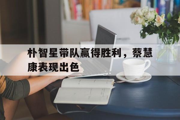 爱游戏网页版-朴智星带队赢得胜利，蔡慧康表现出色